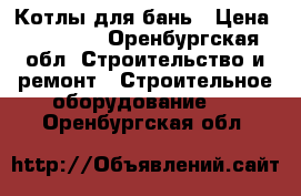 Котлы для бань › Цена ­ 15 000 - Оренбургская обл. Строительство и ремонт » Строительное оборудование   . Оренбургская обл.